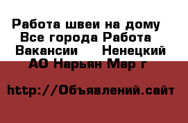 Работа швеи на дому - Все города Работа » Вакансии   . Ненецкий АО,Нарьян-Мар г.